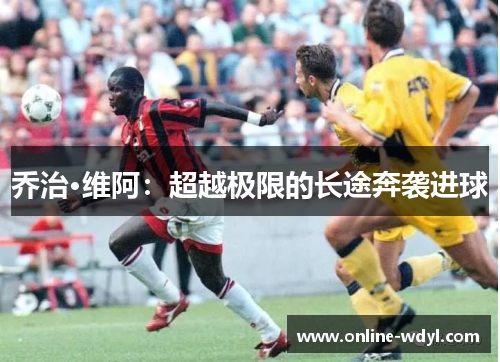 乔治·维阿:超越极限的长途奔袭进球 乔治·维阿:超越极限的长途奔袭进球