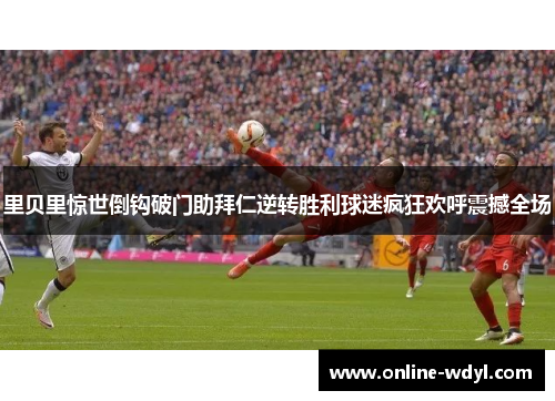 里贝里惊世倒钩破门助拜仁逆转胜利球迷疯狂欢呼震撼全场 里贝里惊世倒钩破门助拜仁逆转胜利球迷疯狂欢呼震撼全场