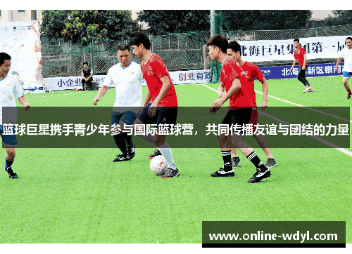 篮球巨星携手青少年参与国际篮球营,共同传播友谊与团结的力量 篮球巨星携手青少年参与国际篮球营,共同传播友谊与团结的力量