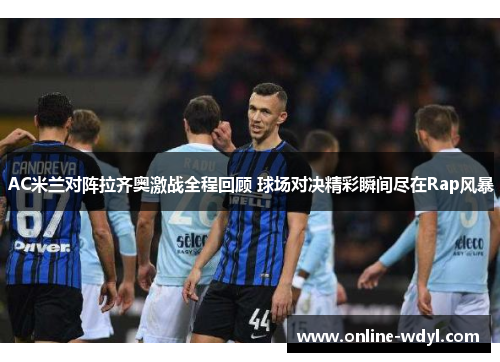 AC米兰对阵拉齐奥激战全程回顾 球场对决精彩瞬间尽在Rap风暴 AC米兰对阵拉齐奥激战全程回顾 球场对决精彩瞬间尽在Rap风暴