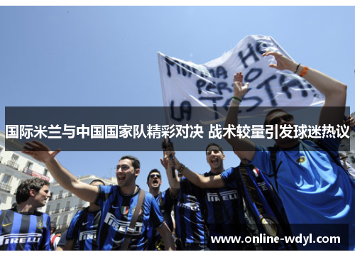 国际米兰与中国国家队精彩对决 战术较量引发球迷热议 国际米兰与中国国家队精彩对决 战术较量引发球迷热议