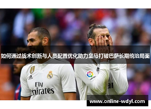 如何通过战术创新与人员配置优化助力皇马打破巴萨长期统治局面