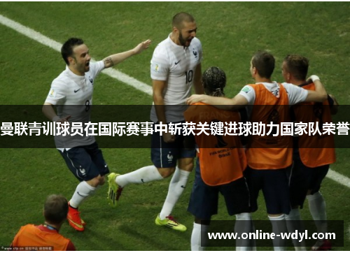 曼联青训球员在国际赛事中斩获关键进球助力国家队荣誉