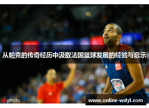 从帕克的传奇经历中汲取法国篮球发展的经验与启示 从帕克的传奇经历中汲取法国篮球发展的经验与启示