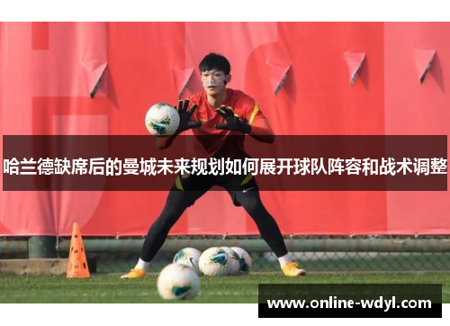 哈兰德缺席后的曼城未来规划如何展开球队阵容和战术调整