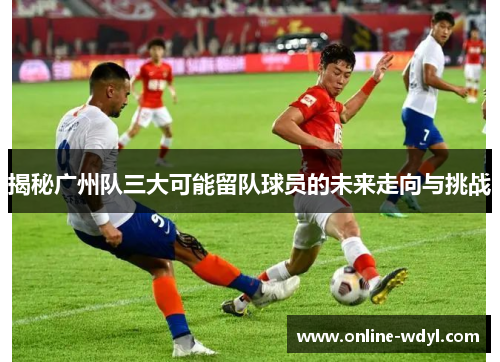 揭秘广州队三大可能留队球员的未来走向与挑战 揭秘广州队三大可能留队球员的未来走向与挑战