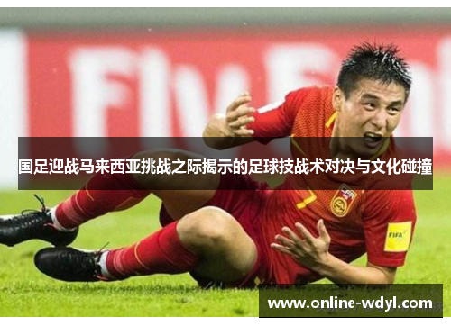 国足迎战马来西亚挑战之际揭示的足球技战术对决与文化碰撞