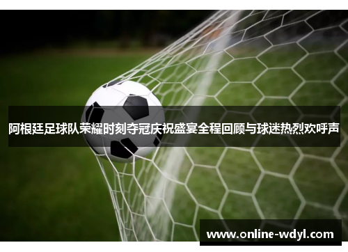 阿根廷足球队荣耀时刻夺冠庆祝盛宴全程回顾与球迷热烈欢呼声