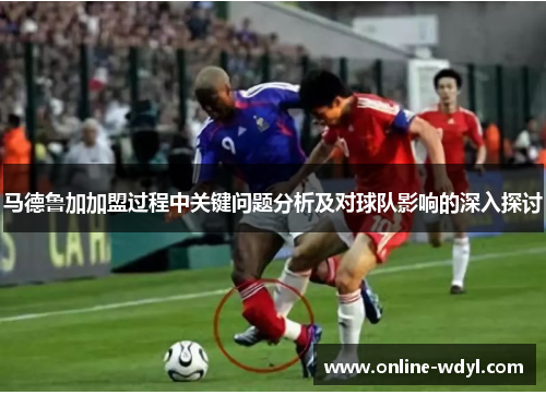 马德鲁加加盟过程中关键问题分析及对球队影响的深入探讨 马德鲁加加盟过程中关键问题分析及对球队影响的深入探讨