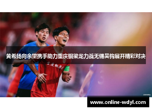 黄希扬向余望携手助力重庆铜梁龙力战无锡吴钩展开精彩对决 黄希扬向余望携手助力重庆铜梁龙力战无锡吴钩展开精彩对决