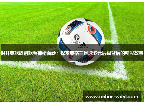 揭开英联级别联赛神秘面纱:探索英格兰足球多元层级背后的精彩故事 揭开英联级别联赛神秘面纱:探索英格兰足球多元层级背后的精彩故事