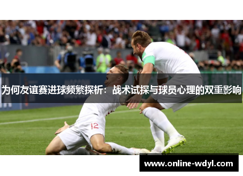 为何友谊赛进球频繁探析：战术试探与球员心理的双重影响