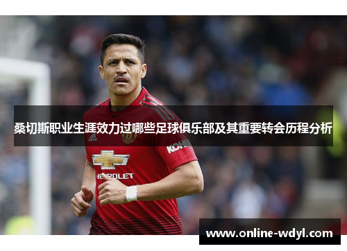 桑切斯职业生涯效力过哪些足球俱乐部及其重要转会历程分析 桑切斯职业生涯效力过哪些足球俱乐部及其重要转会历程分析
